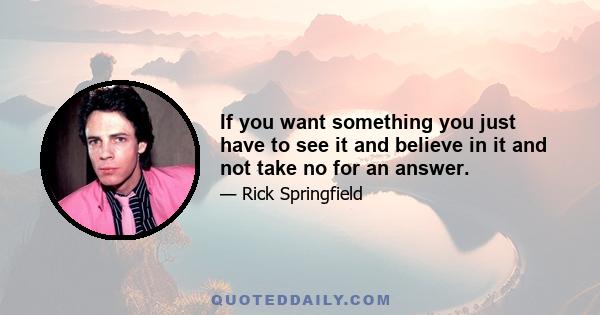 If you want something you just have to see it and believe in it and not take no for an answer.