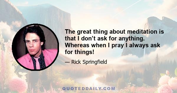 The great thing about meditation is that I don’t ask for anything. Whereas when I pray I always ask for things!