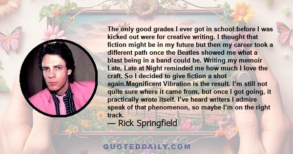 The only good grades I ever got in school before I was kicked out were for creative writing. I thought that fiction might be in my future but then my career took a different path once the Beatles showed me what a blast