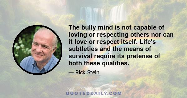 The bully mind is not capable of loving or respecting others nor can it love or respect itself. Life's subtleties and the means of survival require its pretense of both these qualities.