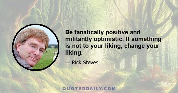 Be fanatically positive and militantly optimistic. If something is not to your liking, change your liking.