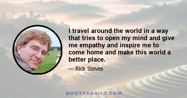 I travel around the world in a way that tries to open my mind and give me empathy and inspire me to come home and make this world a better place.