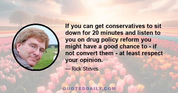 If you can get conservatives to sit down for 20 minutes and listen to you on drug policy reform you might have a good chance to - if not convert them - at least respect your opinion.