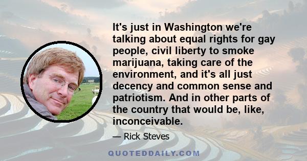 It's just in Washington we're talking about equal rights for gay people, civil liberty to smoke marijuana, taking care of the environment, and it's all just decency and common sense and patriotism. And in other parts of 