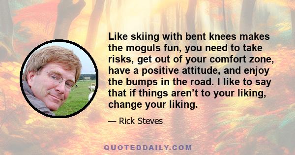 Like skiing with bent knees makes the moguls fun, you need to take risks, get out of your comfort zone, have a positive attitude, and enjoy the bumps in the road. I like to say that if things aren’t to your liking,