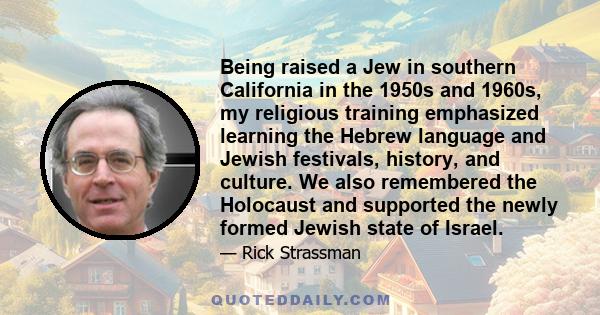 Being raised a Jew in southern California in the 1950s and 1960s, my religious training emphasized learning the Hebrew language and Jewish festivals, history, and culture. We also remembered the Holocaust and supported