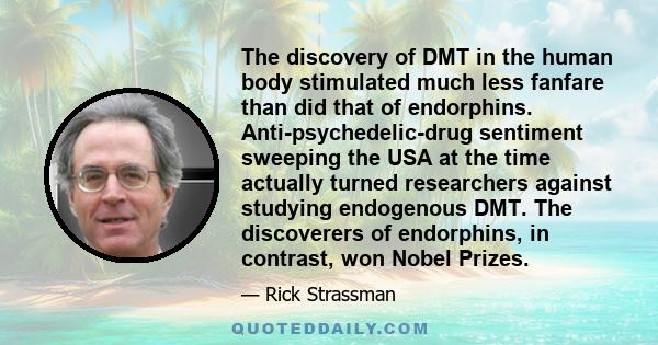 The discovery of DMT in the human body stimulated much less fanfare than did that of endorphins. Anti-psychedelic-drug sentiment sweeping the USA at the time actually turned researchers against studying endogenous DMT.