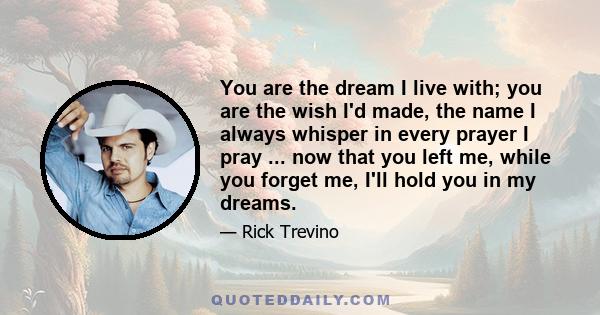 You are the dream I live with; you are the wish I'd made, the name I always whisper in every prayer I pray ... now that you left me, while you forget me, I'll hold you in my dreams.