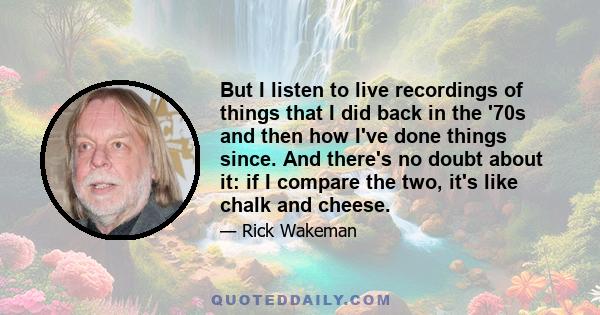 But I listen to live recordings of things that I did back in the '70s and then how I've done things since. And there's no doubt about it: if I compare the two, it's like chalk and cheese.