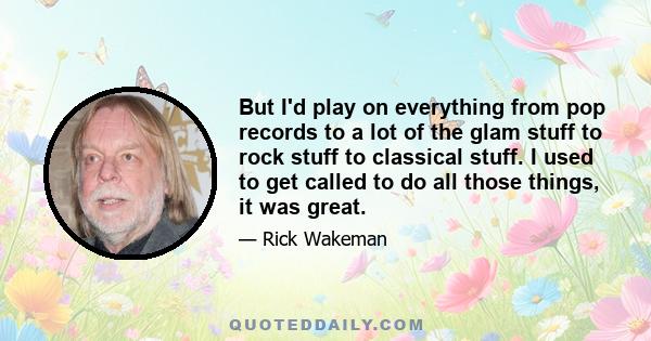 But I'd play on everything from pop records to a lot of the glam stuff to rock stuff to classical stuff. I used to get called to do all those things, it was great.