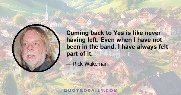 Coming back to Yes is like never having left. Even when I have not been in the band, I have always felt part of it.