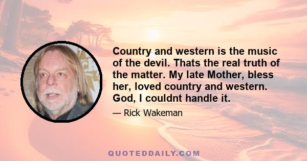 Country and western is the music of the devil. Thats the real truth of the matter. My late Mother, bless her, loved country and western. God, I couldnt handle it.