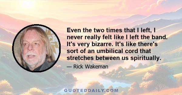 Even the two times that I left, I never really felt like I left the band. It's very bizarre. It's like there's sort of an umbilical cord that stretches between us spiritually.