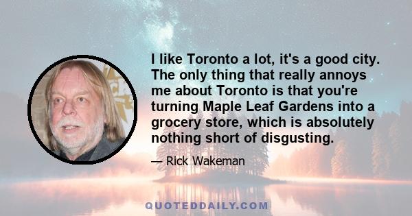 I like Toronto a lot, it's a good city. The only thing that really annoys me about Toronto is that you're turning Maple Leaf Gardens into a grocery store, which is absolutely nothing short of disgusting.