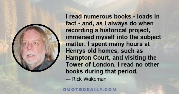 I read numerous books - loads in fact - and, as I always do when recording a historical project, immersed myself into the subject matter. I spent many hours at Henrys old homes, such as Hampton Court, and visiting the