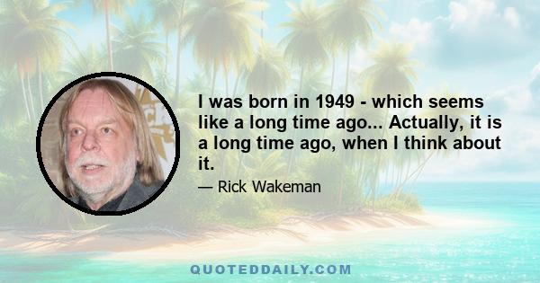 I was born in 1949 - which seems like a long time ago... Actually, it is a long time ago, when I think about it.