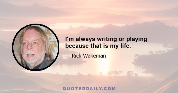 I'm always writing or playing because that is my life.