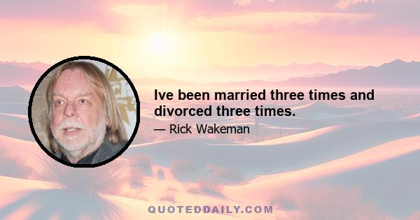 Ive been married three times and divorced three times.