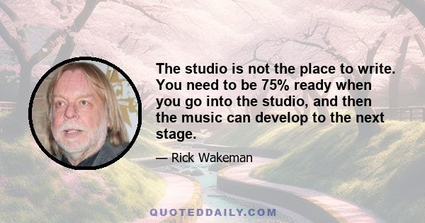 The studio is not the place to write. You need to be 75% ready when you go into the studio, and then the music can develop to the next stage.