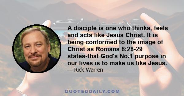 A disciple is one who thinks, feels and acts like Jesus Christ. It is being conformed to the image of Christ as Romans 8:28-29 states-that God's No.1 purpose in our lives is to make us like Jesus.