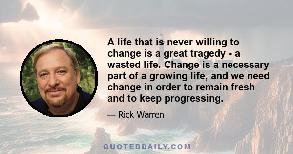 A life that is never willing to change is a great tragedy - a wasted life. Change is a necessary part of a growing life, and we need change in order to remain fresh and to keep progressing.