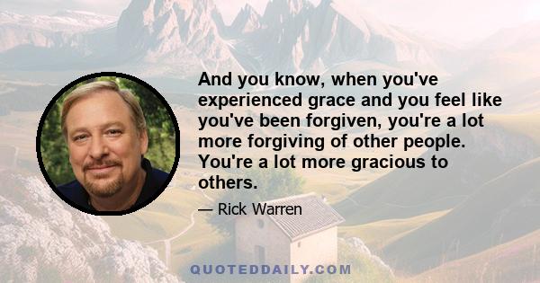 And you know, when you've experienced grace and you feel like you've been forgiven, you're a lot more forgiving of other people. You're a lot more gracious to others.