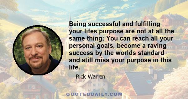 Being successful and fulfilling your lifes purpose are not at all the same thing; You can reach all your personal goals, become a raving success by the worlds standard and still miss your purpose in this life.