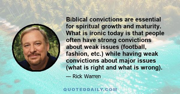 Biblical convictions are essential for spiritual growth and maturity. What is ironic today is that people often have strong convictions about weak issues (football, fashion, etc.) while having weak convictions about