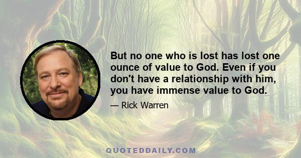 But no one who is lost has lost one ounce of value to God. Even if you don't have a relationship with him, you have immense value to God.