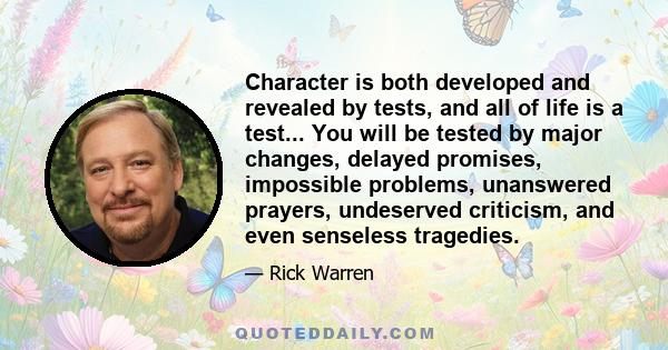 Character is both developed and revealed by tests, and all of life is a test... You will be tested by major changes, delayed promises, impossible problems, unanswered prayers, undeserved criticism, and even senseless