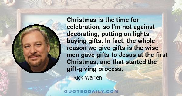 Christmas is the time for celebration, so I'm not against decorating, putting on lights, buying gifts. In fact, the whole reason we give gifts is the wise men gave gifts to Jesus at the first Christmas, and that started 