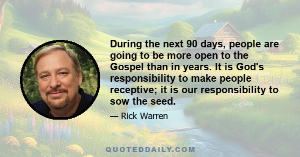 During the next 90 days, people are going to be more open to the Gospel than in years. It is God's responsibility to make people receptive; it is our responsibility to sow the seed.