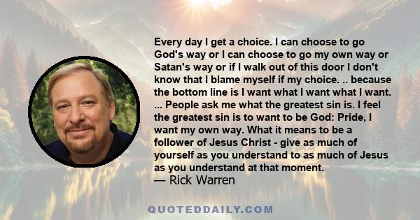 Every day I get a choice. I can choose to go God's way or I can choose to go my own way or Satan's way or if I walk out of this door I don't know that I blame myself if my choice. .. because the bottom line is I want