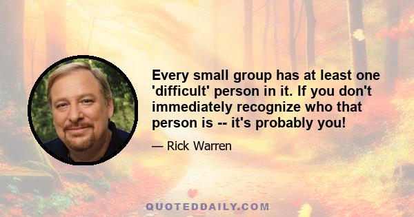 Every small group has at least one 'difficult' person in it. If you don't immediately recognize who that person is -- it's probably you!