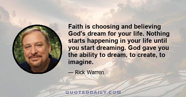 Faith is choosing and believing God's dream for your life. Nothing starts happening in your life until you start dreaming. God gave you the ability to dream, to create, to imagine.