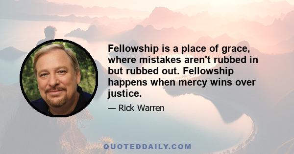 Fellowship is a place of grace, where mistakes aren't rubbed in but rubbed out. Fellowship happens when mercy wins over justice.