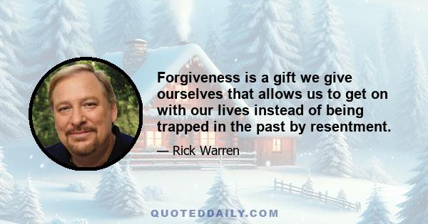 Forgiveness is a gift we give ourselves that allows us to get on with our lives instead of being trapped in the past by resentment.