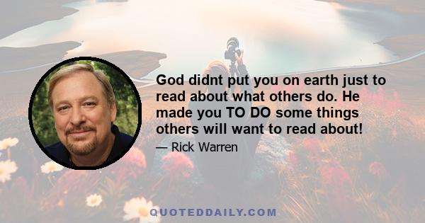 God didnt put you on earth just to read about what others do. He made you TO DO some things others will want to read about!