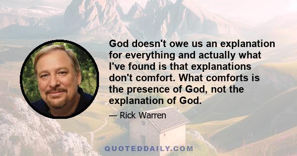 God doesn't owe us an explanation for everything and actually what I've found is that explanations don't comfort. What comforts is the presence of God, not the explanation of God.