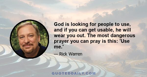 God is looking for people to use, and if you can get usable, he will wear you out. The most dangerous prayer you can pray is this: 'Use me.'