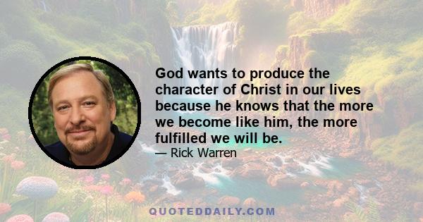 God wants to produce the character of Christ in our lives because he knows that the more we become like him, the more fulfilled we will be.