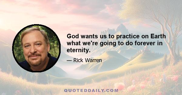 God wants us to practice on Earth what we're going to do forever in eternity.