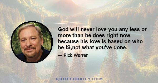 God will never love you any less or more than he does right now because his love is based on who he IS,not what you've done.