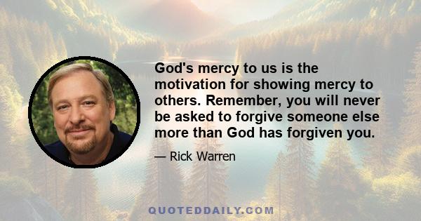 God's mercy to us is the motivation for showing mercy to others. Remember, you will never be asked to forgive someone else more than God has forgiven you.