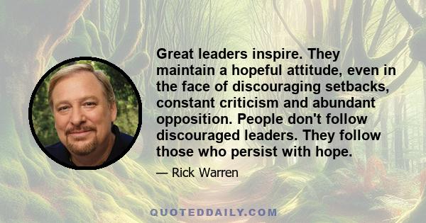 Great leaders inspire. They maintain a hopeful attitude, even in the face of discouraging setbacks, constant criticism and abundant opposition. People don't follow discouraged leaders. They follow those who persist with 