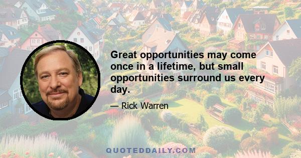 Great opportunities may come once in a lifetime, but small opportunities surround us every day.