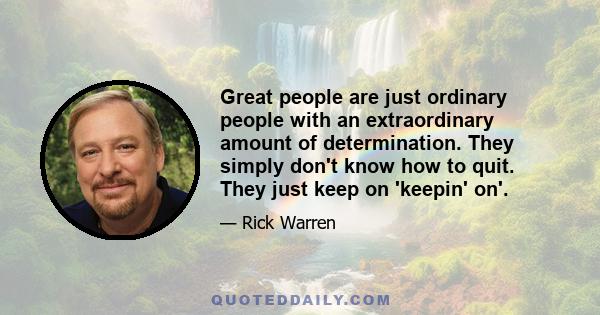 Great people are just ordinary people with an extraordinary amount of determination. They simply don't know how to quit. They just keep on 'keepin' on'.