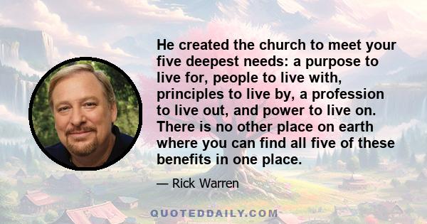 He created the church to meet your five deepest needs: a purpose to live for, people to live with, principles to live by, a profession to live out, and power to live on. There is no other place on earth where you can