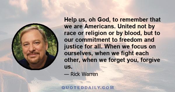 Help us, oh God, to remember that we are Americans. United not by race or religion or by blood, but to our commitment to freedom and justice for all. When we focus on ourselves, when we fight each other, when we forget