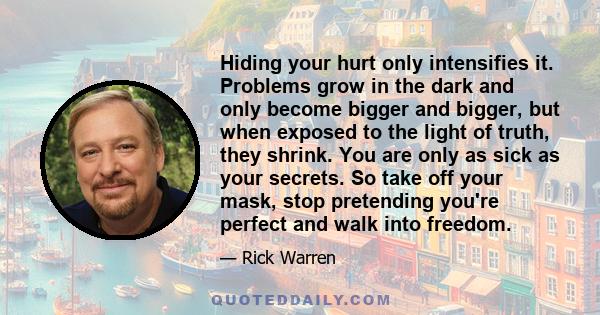 Hiding your hurt only intensifies it. Problems grow in the dark and only become bigger and bigger, but when exposed to the light of truth, they shrink. You are only as sick as your secrets. So take off your mask, stop